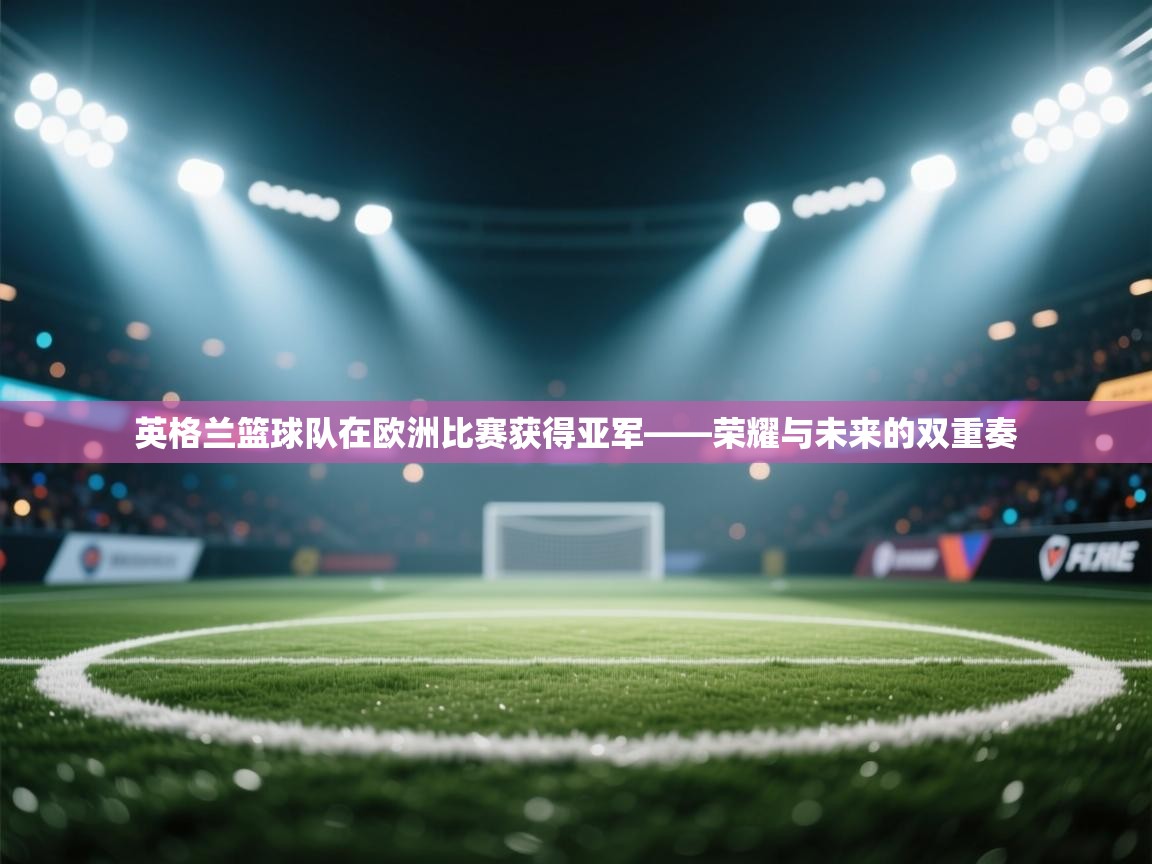 英格兰篮球队在欧洲比赛获得亚军——荣耀与未来的双重奏